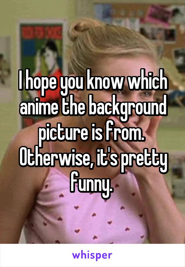 I hope you know which anime the background picture is from.  Otherwise, it's pretty funny. 
