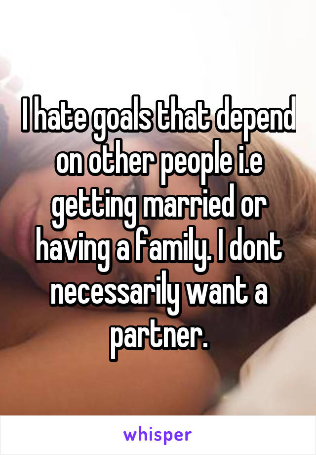 I hate goals that depend on other people i.e getting married or having a family. I dont necessarily want a partner.