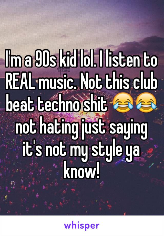 I'm a 90s kid lol. I listen to REAL music. Not this club beat techno shit 😂😂 not hating just saying it's not my style ya know!