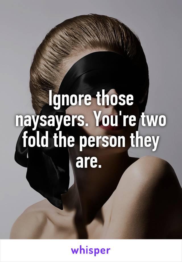 Ignore those naysayers. You're two fold the person they are. 