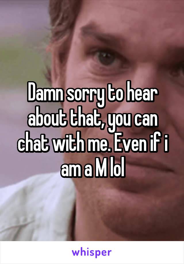 Damn sorry to hear about that, you can chat with me. Even if i am a M lol