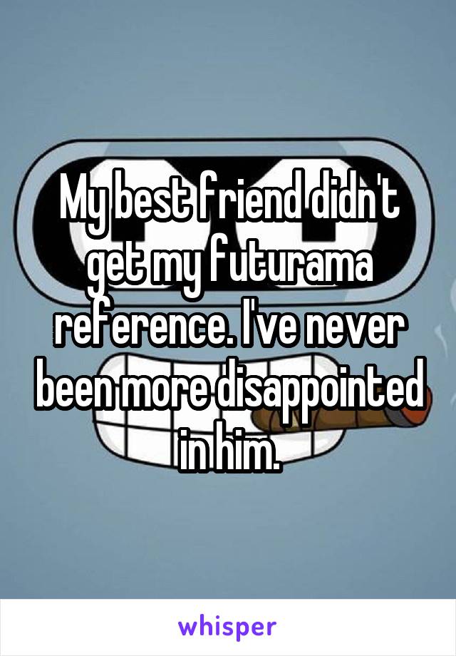 My best friend didn't get my futurama reference. I've never been more disappointed in him.