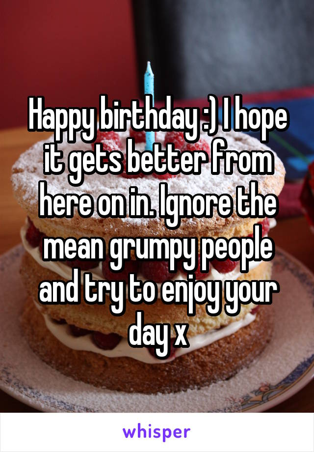 Happy birthday :) I hope it gets better from here on in. Ignore the mean grumpy people and try to enjoy your day x