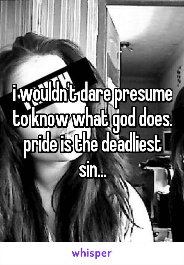i wouldn't dare presume to know what god does. pride is the deadliest sin...