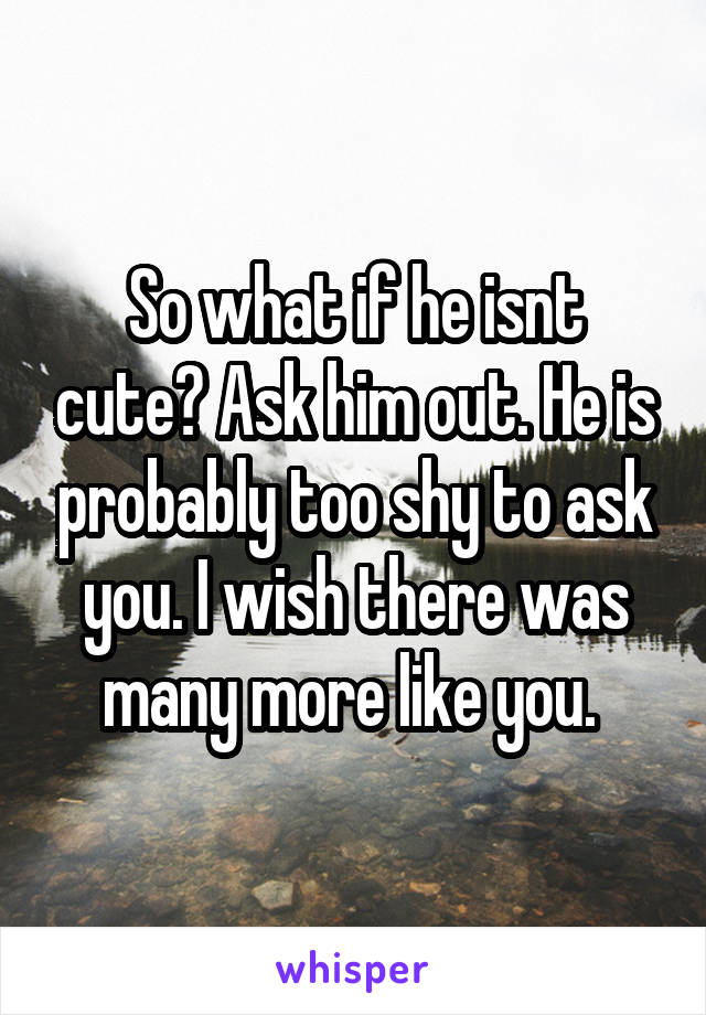 So what if he isnt cute? Ask him out. He is probably too shy to ask you. I wish there was many more like you. 