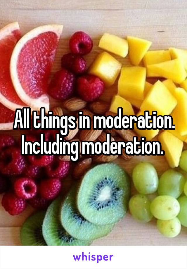 All things in moderation. Including moderation. 