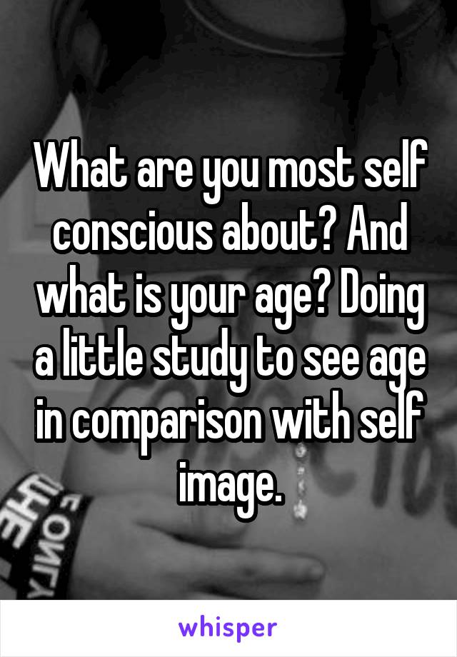 What are you most self conscious about? And what is your age? Doing a little study to see age in comparison with self image.