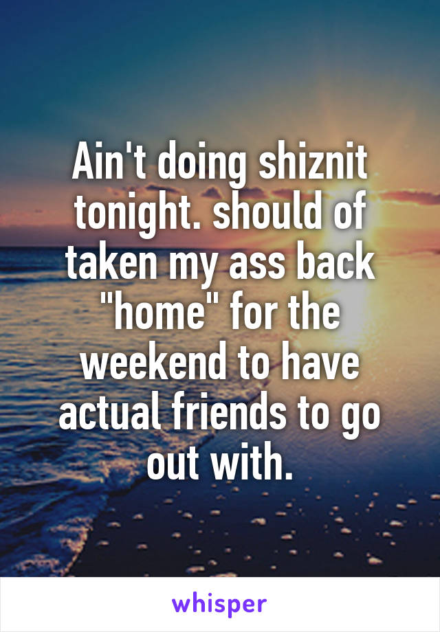 Ain't doing shiznit tonight. should of taken my ass back "home" for the weekend to have actual friends to go out with.