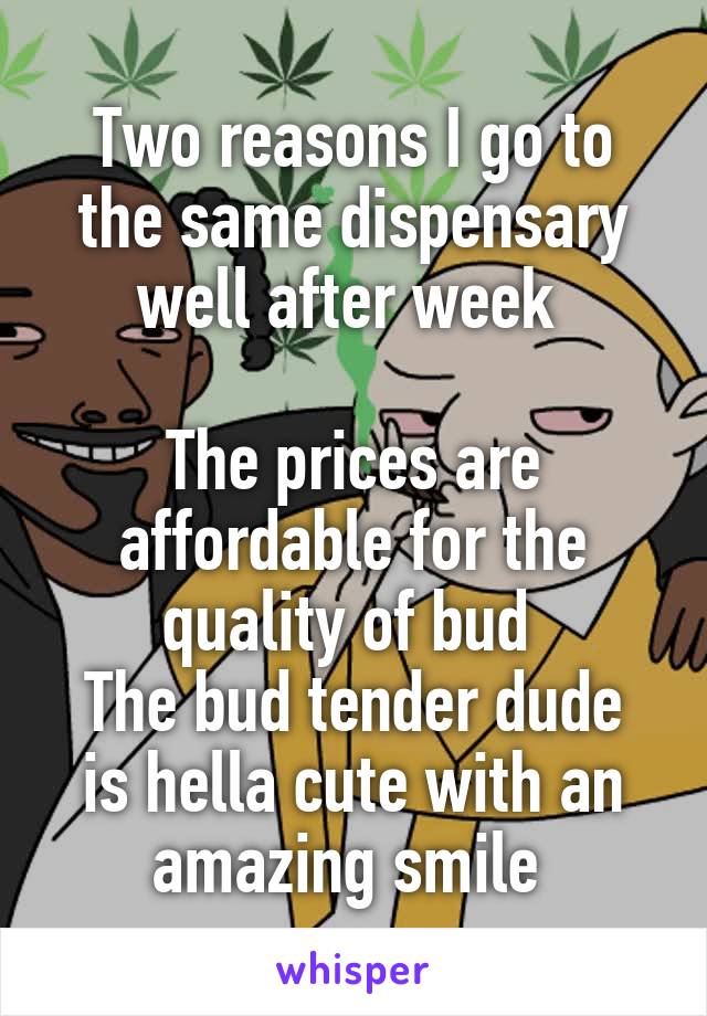 Two reasons I go to the same dispensary well after week 

The prices are affordable for the quality of bud 
The bud tender dude is hella cute with an amazing smile 