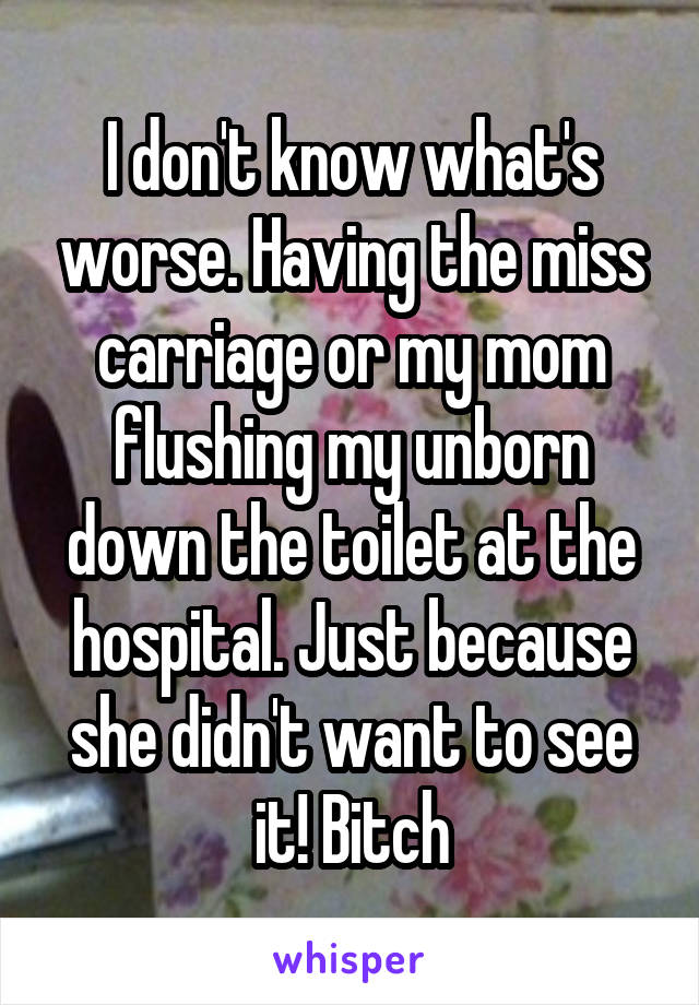 I don't know what's worse. Having the miss carriage or my mom flushing my unborn down the toilet at the hospital. Just because she didn't want to see it! Bitch