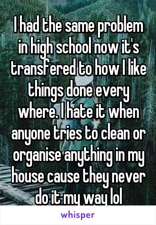 I had the same problem in high school now it's transfered to how I like things done every where. I hate it when anyone tries to clean or organise anything in my house cause they never do it my way lol