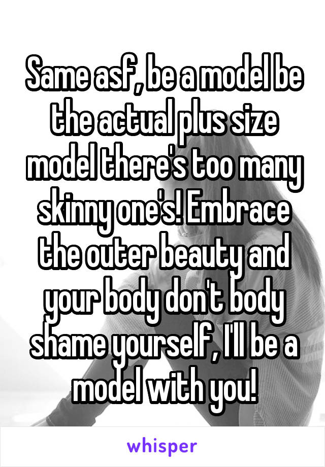 Same asf, be a model be the actual plus size model there's too many skinny one's! Embrace the outer beauty and your body don't body shame yourself, I'll be a model with you!