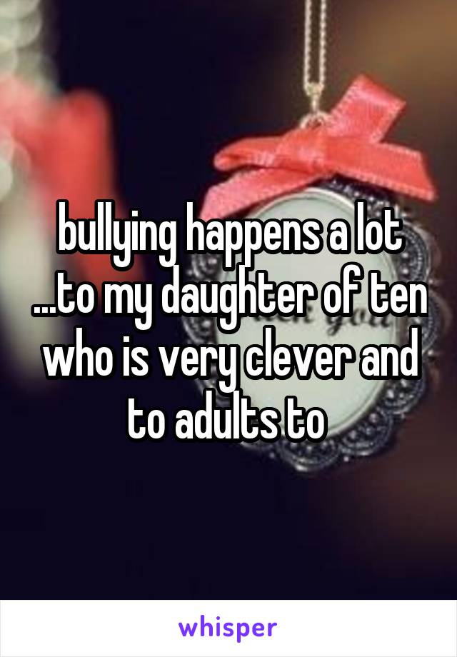 bullying happens a lot ...to my daughter of ten who is very clever and to adults to 