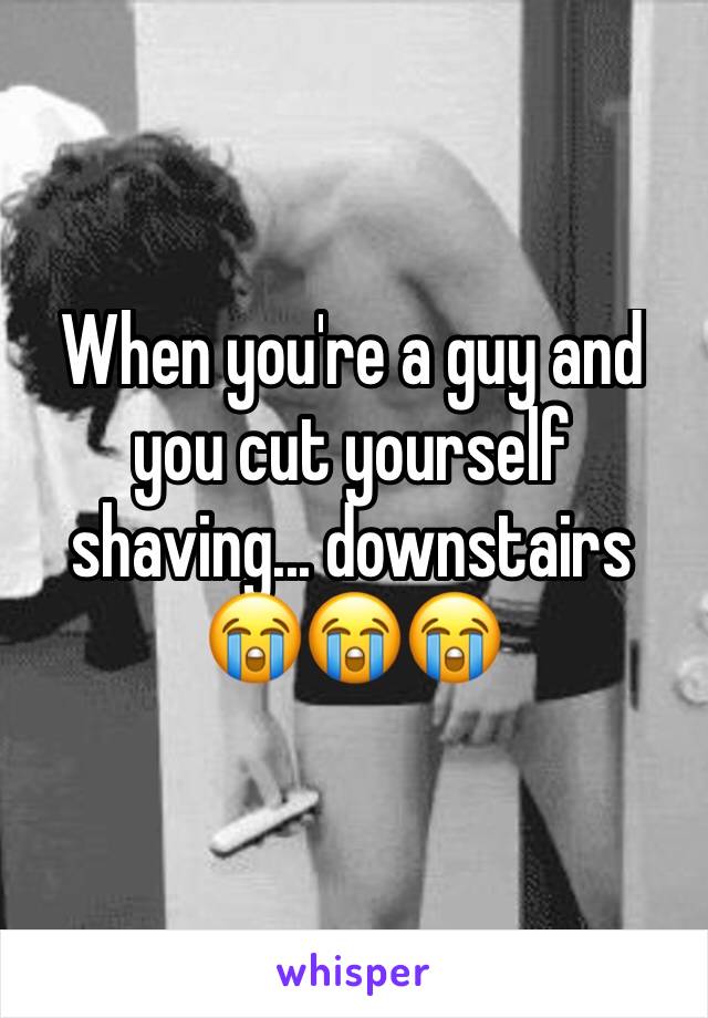 When you're a guy and you cut yourself shaving... downstairs 
😭😭😭