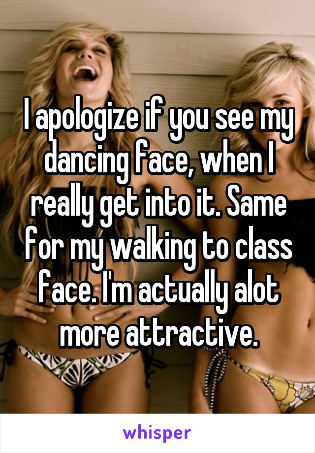 I apologize if you see my dancing face, when I really get into it. Same for my walking to class face. I'm actually alot more attractive.