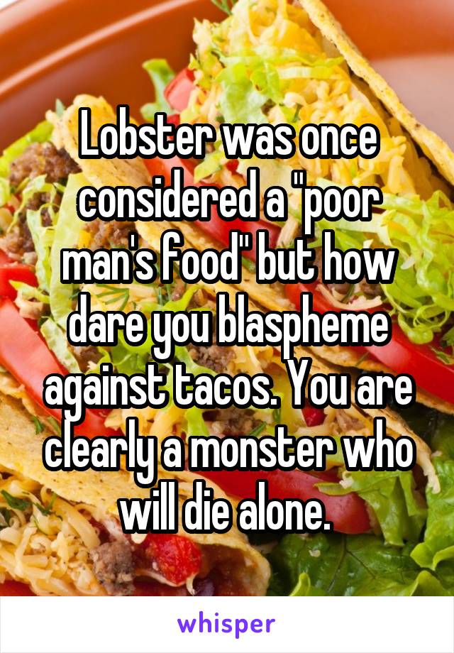 Lobster was once considered a "poor man's food" but how dare you blaspheme against tacos. You are clearly a monster who will die alone. 