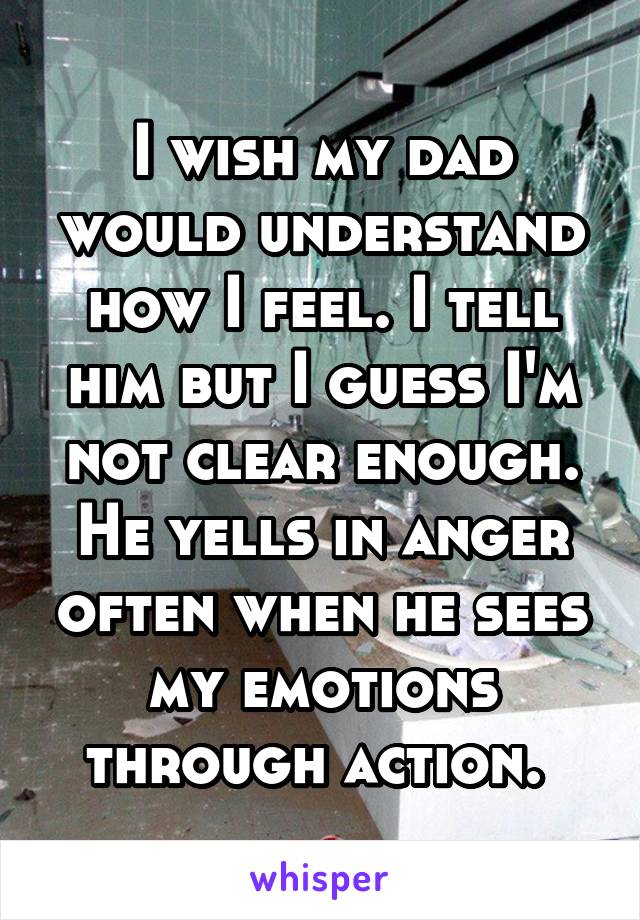 I wish my dad would understand how I feel. I tell him but I guess I'm not clear enough. He yells in anger often when he sees my emotions through action. 