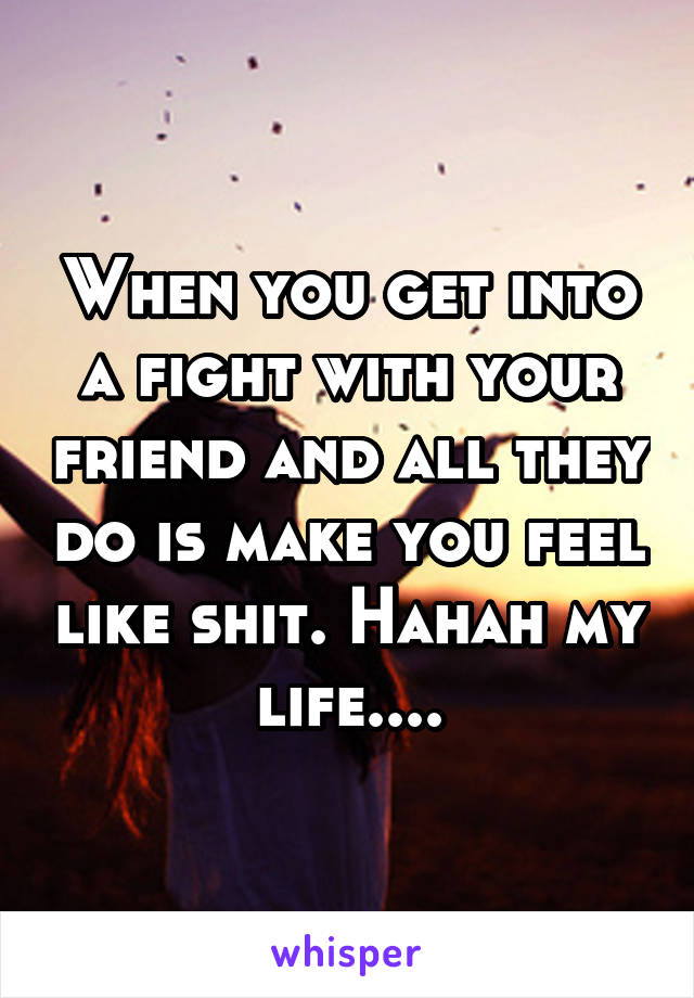 When you get into a fight with your friend and all they do is make you feel like shit. Hahah my life....