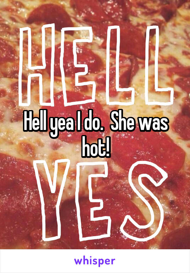 Hell yea I do.  She was hot!