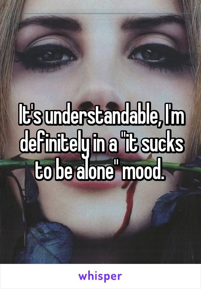 It's understandable, I'm definitely in a "it sucks to be alone" mood. 