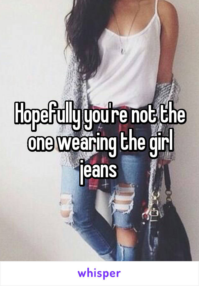 Hopefully you're not the one wearing the girl jeans 