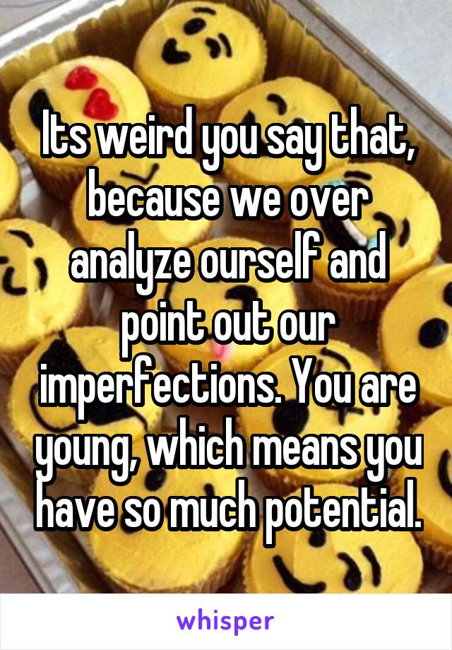 Its weird you say that, because we over analyze ourself and point out our imperfections. You are young, which means you have so much potential.