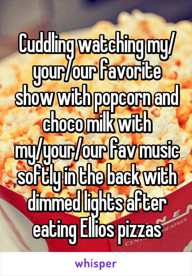 Cuddling watching my/ your/our favorite show with popcorn and choco milk with my/your/our fav music softly in the back with dimmed lights after eating Ellios pizzas