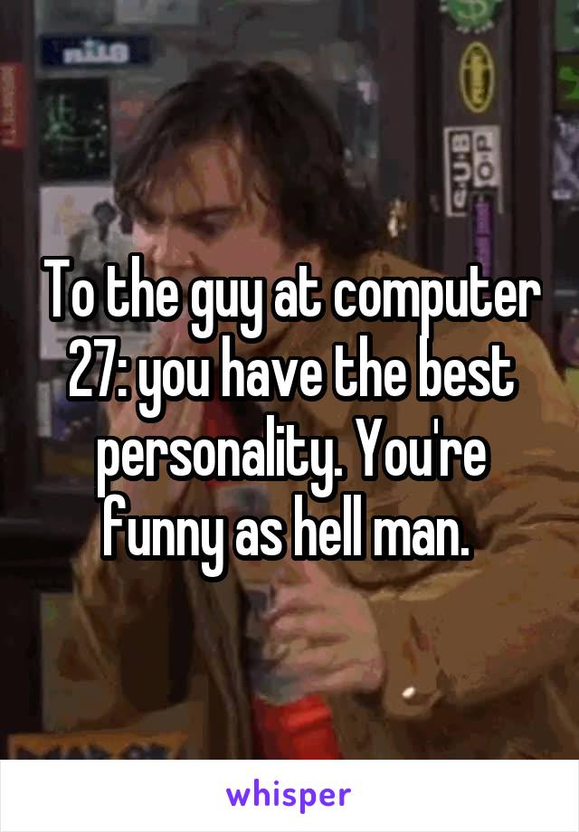 To the guy at computer 27: you have the best personality. You're funny as hell man. 