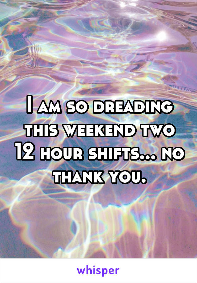 I am so dreading this weekend two 12 hour shifts... no thank you.