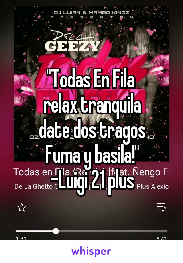 "Todas En Fila 
relax tranquila
date dos tragos
Fuma y basila!"
-Luigi 21 plus