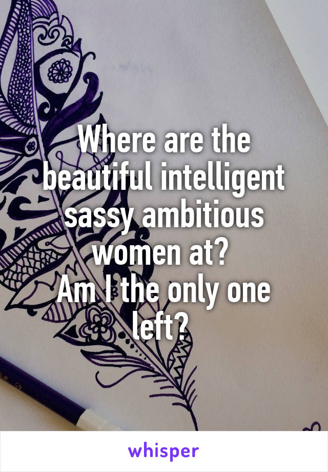 Where are the beautiful intelligent sassy ambitious women at? 
Am I the only one left? 