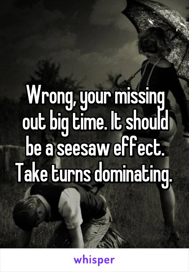Wrong, your missing out big time. It should be a seesaw effect. Take turns dominating. 