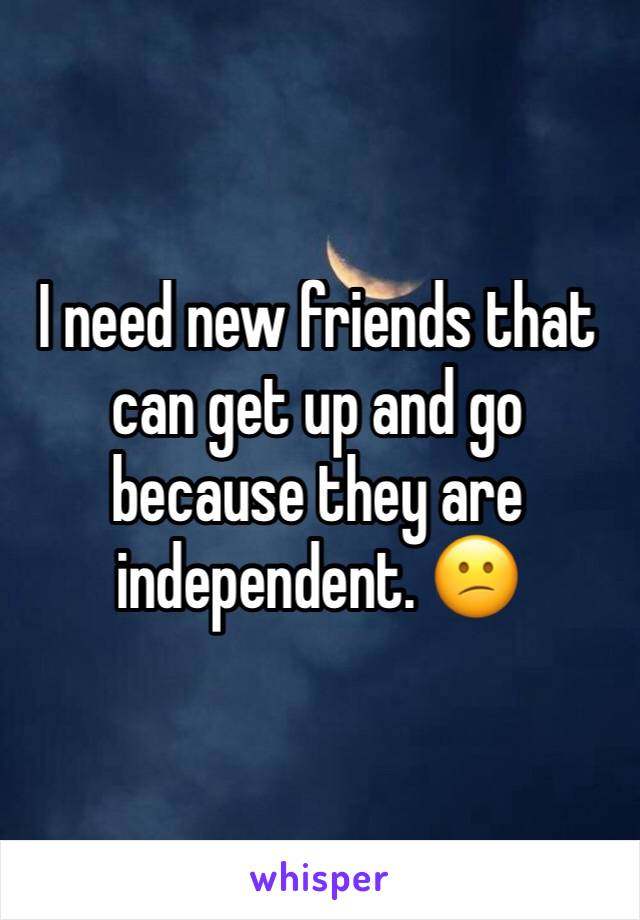 I need new friends that can get up and go because they are independent. 😕