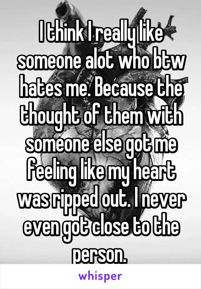 I think I really like someone alot who btw hates me. Because the thought of them with someone else got me feeling like my heart was ripped out. I never even got close to the person. 