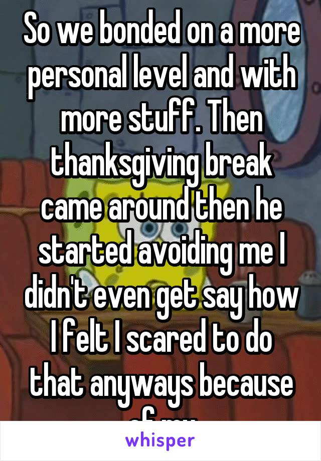 So we bonded on a more personal level and with more stuff. Then thanksgiving break came around then he started avoiding me I didn't even get say how I felt I scared to do that anyways because of my