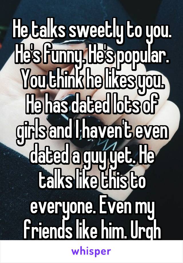 He talks sweetly to you. He's funny. He's popular. You think he likes you. He has dated lots of girls and I haven't even dated a guy yet. He talks like this to everyone. Even my friends like him. Urgh