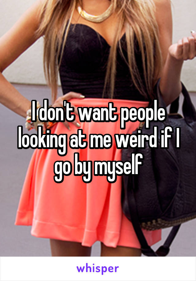 I don't want people looking at me weird if I go by myself
