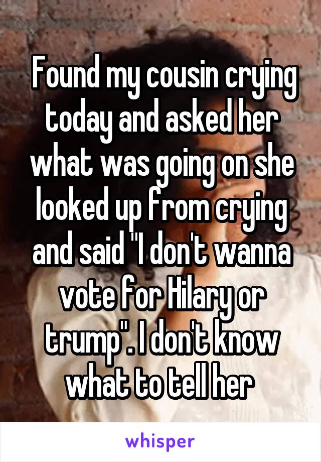  Found my cousin crying today and asked her what was going on she looked up from crying and said "I don't wanna vote for Hilary or trump". I don't know what to tell her 