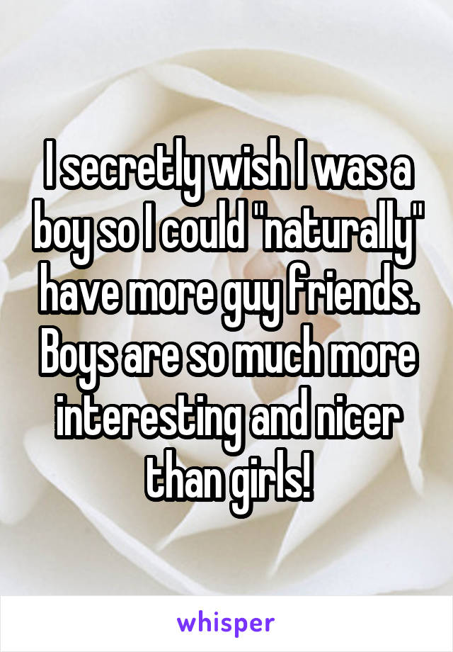 I secretly wish I was a boy so I could "naturally" have more guy friends. Boys are so much more interesting and nicer than girls!