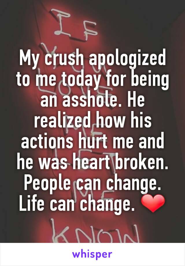 My crush apologized to me today for being an asshole. He realized how his actions hurt me and he was heart broken. People can change. Life can change. ❤
