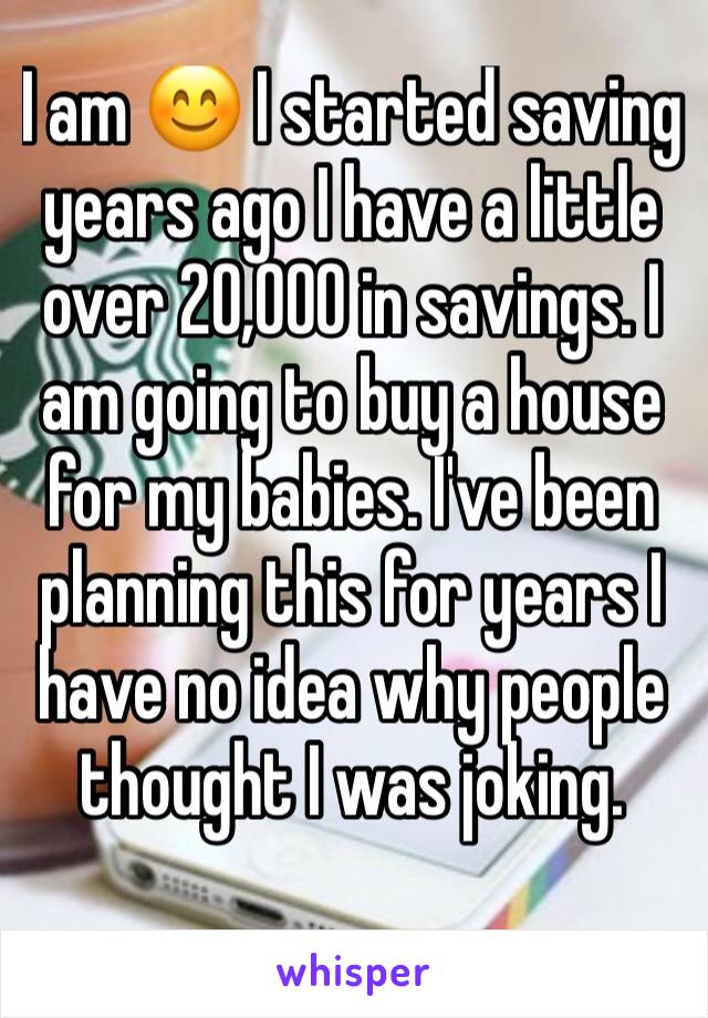 I am 😊 I started saving years ago I have a little over 20,000 in savings. I am going to buy a house for my babies. I've been planning this for years I have no idea why people thought I was joking.