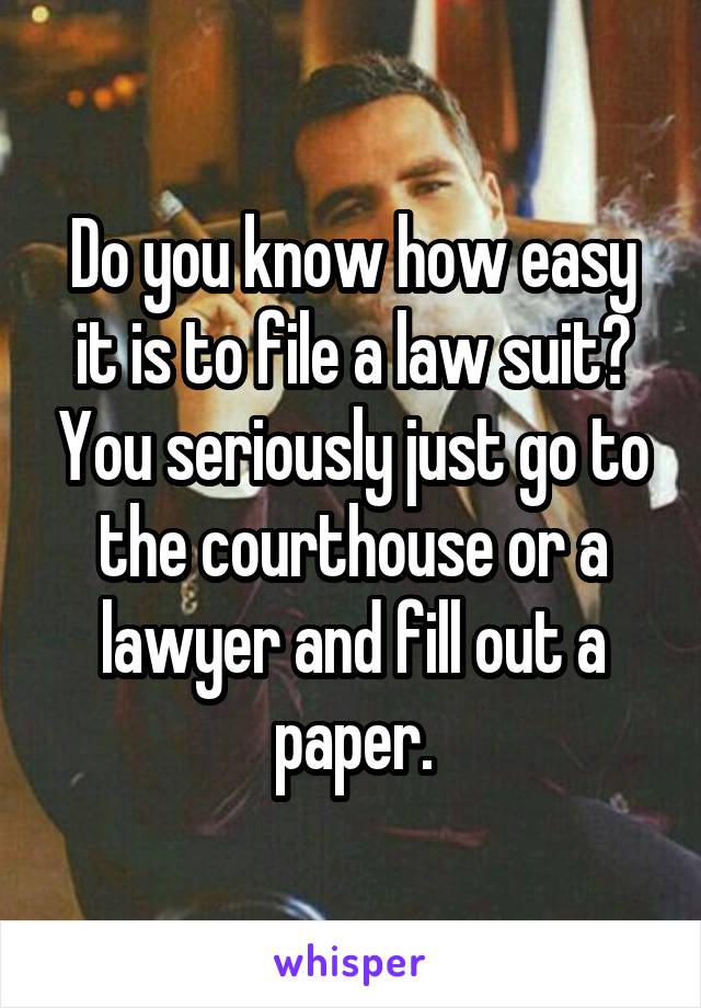 Do you know how easy it is to file a law suit? You seriously just go to the courthouse or a lawyer and fill out a paper.