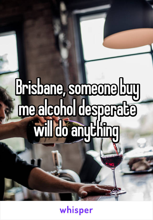 Brisbane, someone buy me alcohol desperate will do anything 