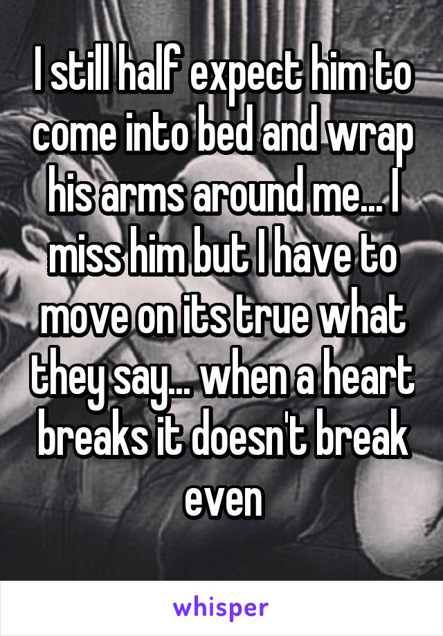 I still half expect him to come into bed and wrap his arms around me... I miss him but I have to move on its true what they say... when a heart breaks it doesn't break even
