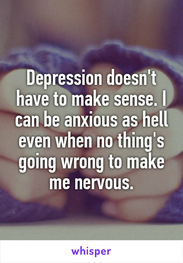 Depression doesn't have to make sense. I can be anxious as hell even when no thing's going wrong to make me nervous.