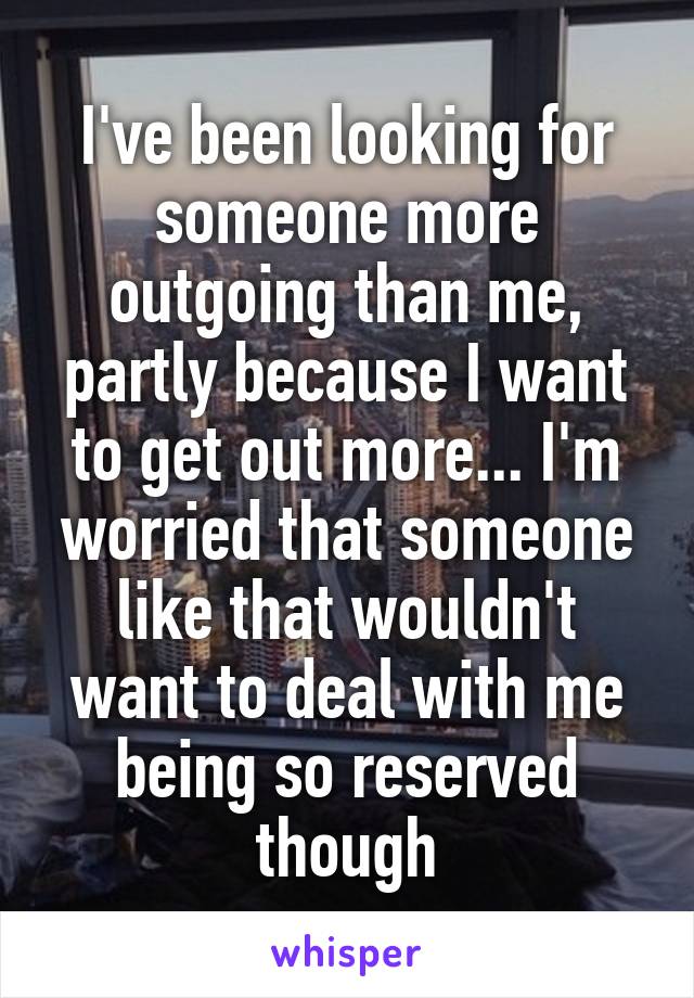 I've been looking for someone more outgoing than me, partly because I want to get out more... I'm worried that someone like that wouldn't want to deal with me being so reserved though