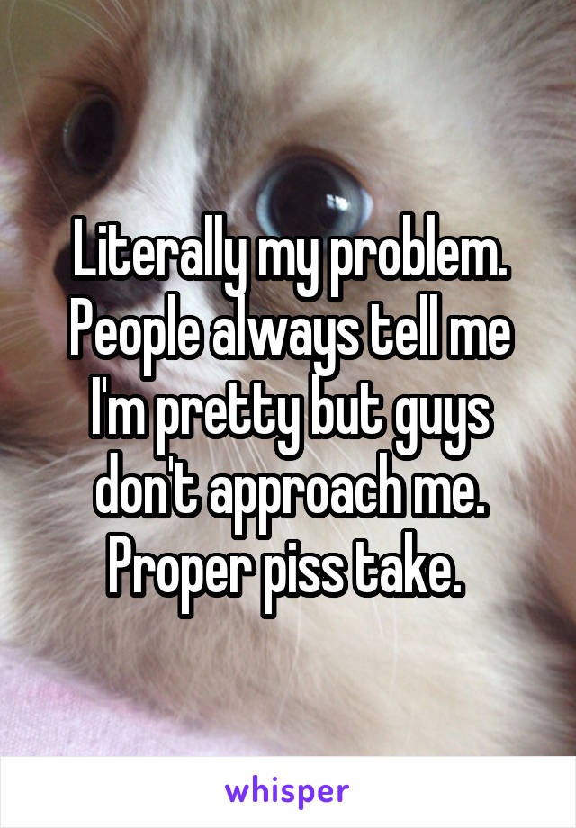 Literally my problem. People always tell me I'm pretty but guys don't approach me. Proper piss take. 