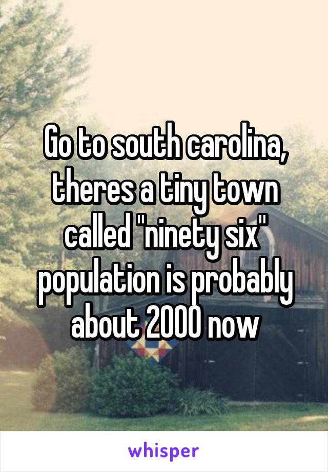 Go to south carolina, theres a tiny town called "ninety six" population is probably about 2000 now
