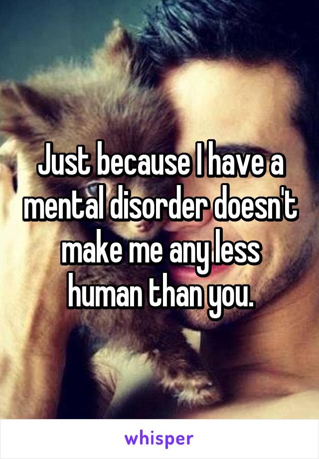 Just because I have a mental disorder doesn't make me any less human than you.