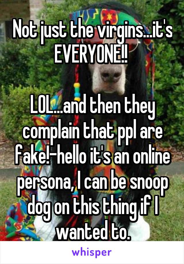 Not just the virgins...it's EVERYONE!! 

LOL...and then they complain that ppl are fake!-hello it's an online persona, I can be snoop dog on this thing if I wanted to.